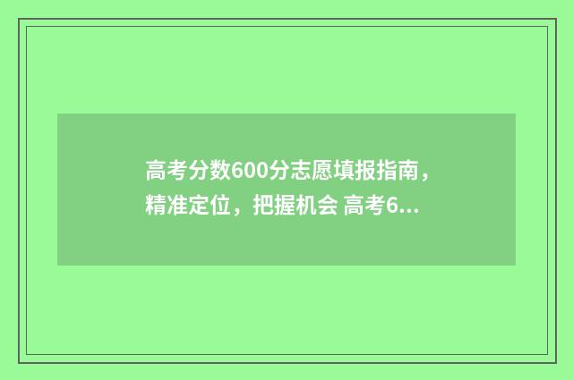 高考分数600分志愿填报指南，精准定位，把握机会 高考600分以上算高分吗