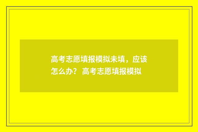 高考志愿填报模拟未填，应该怎么办？ 高考志愿填报模拟