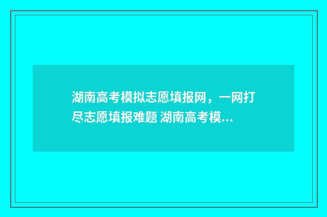 湖南高考模拟志愿填报网，一网打尽志愿填报难题 湖南高考模拟志愿