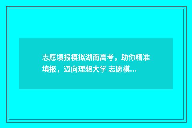 志愿填报模拟湖南高考，助你精准填报，迈向理想大学 志愿模拟填报系统官网