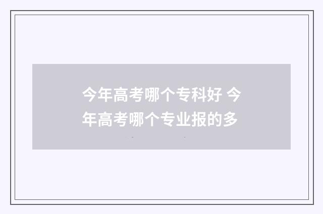今年高考哪个专科好 今年高考哪个专业报的多