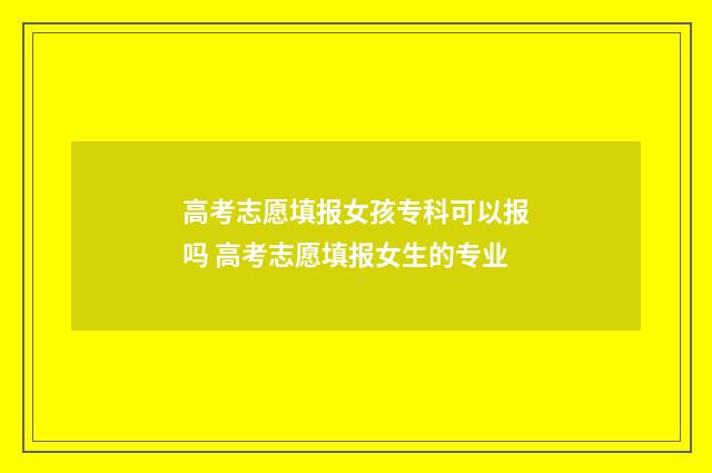高考志愿填报女孩专科可以报吗 高考志愿填报女生的专业