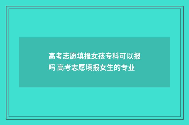 高考志愿填报女孩专科可以报吗 高考志愿填报女生的专业