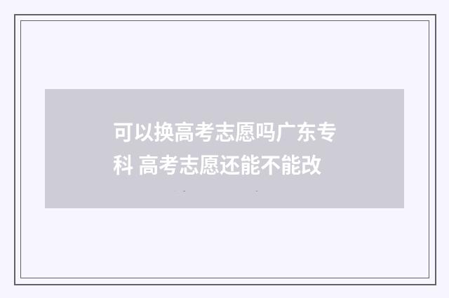 可以换高考志愿吗广东专科 高考志愿还能不能改