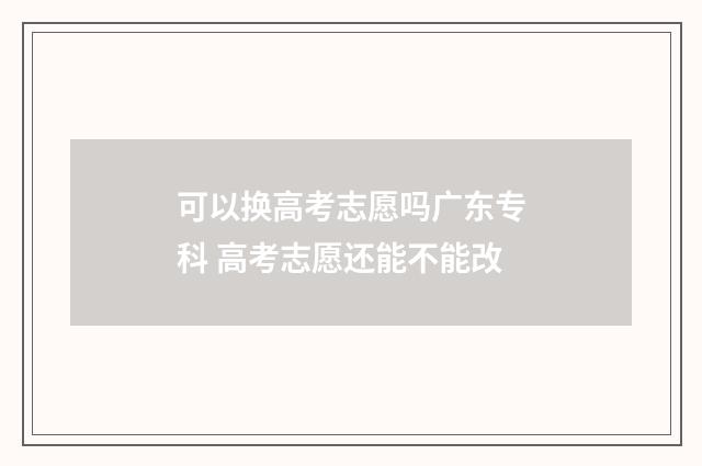 可以换高考志愿吗广东专科 高考志愿还能不能改