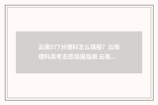 云南577分理科怎么填报？云南理科高考志愿填报指南 云南高考578分能上什么大学