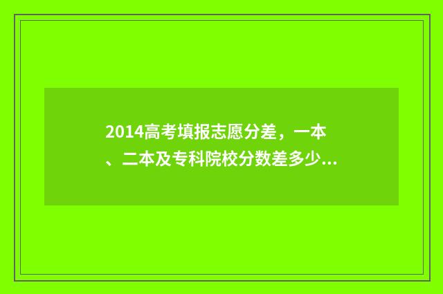 2014高考填报志愿分差，一本、二本及专科院校分数差多少？ 2014年高考志愿填报