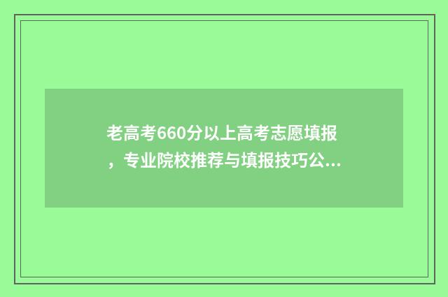 老高考660分以上高考志愿填报，专业院校推荐与填报技巧公开 高考考660分难吗
