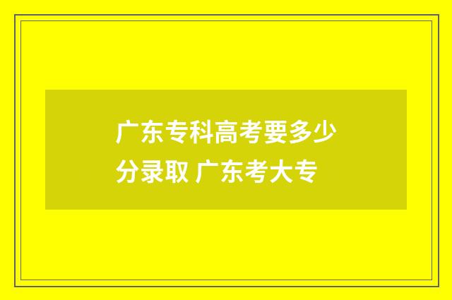 广东专科高考要多少分录取 广东考大专
