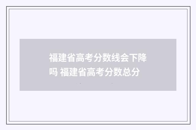 福建省高考分数线会下降吗 福建省高考分数总分