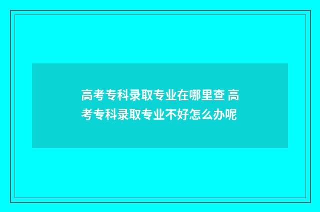 高考专科录取专业在哪里查 高考专科录取专业不好怎么办呢