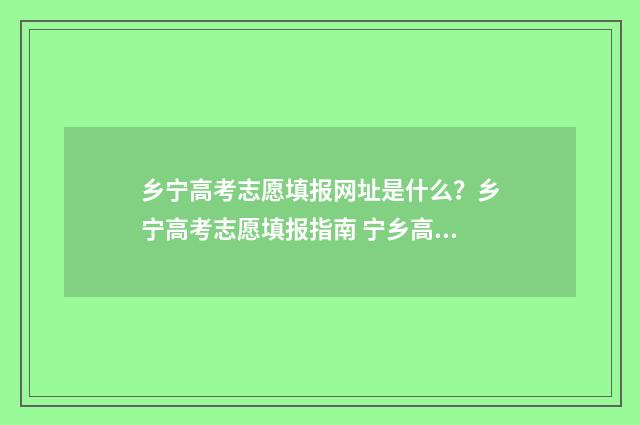 乡宁高考志愿填报网址是什么？乡宁高考志愿填报指南 宁乡高考志愿咨询机构