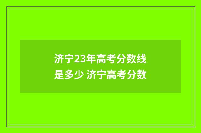 济宁23年高考分数线是多少 济宁高考分数