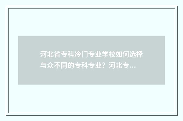 河北省专科冷门专业学校如何选择与众不同的专科专业？河北专科学校冷门专业盘点 河北哪些专科好