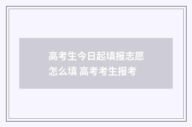 高考生今日起填报志愿怎么填 高考考生报考