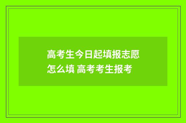 高考生今日起填报志愿怎么填 高考考生报考