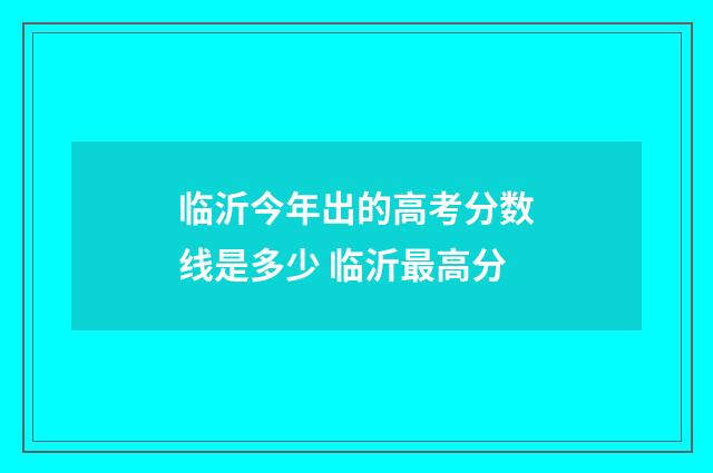 临沂今年出的高考分数线是多少 临沂最高分