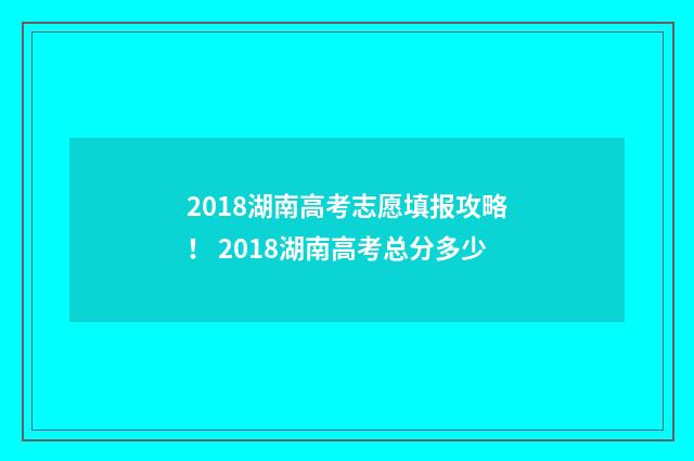 2018湖南高考志愿填报攻略！ 2018湖南高考总分多少
