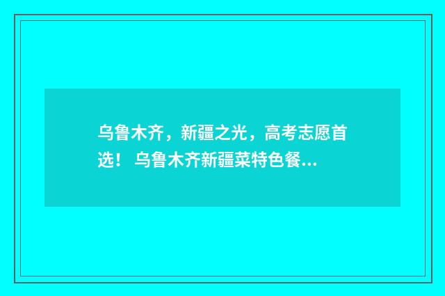 乌鲁木齐，新疆之光，高考志愿首选！ 乌鲁木齐新疆菜特色餐厅