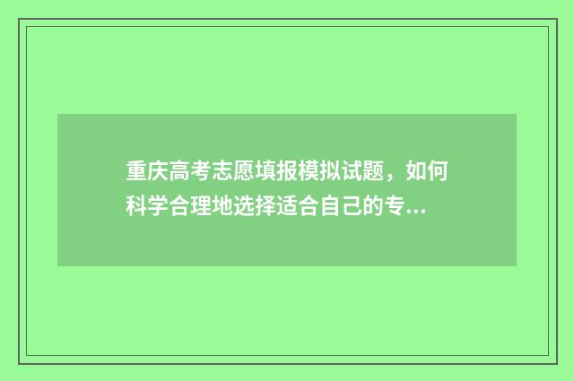 重庆高考志愿填报模拟试题，如何科学合理地选择适合自己的专业和学校？ 重庆高考志愿填报录取查询