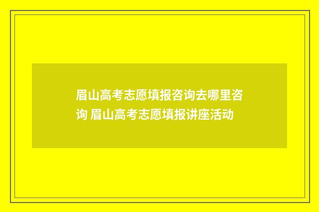 眉山高考志愿填报咨询去哪里咨询 眉山高考志愿填报讲座活动