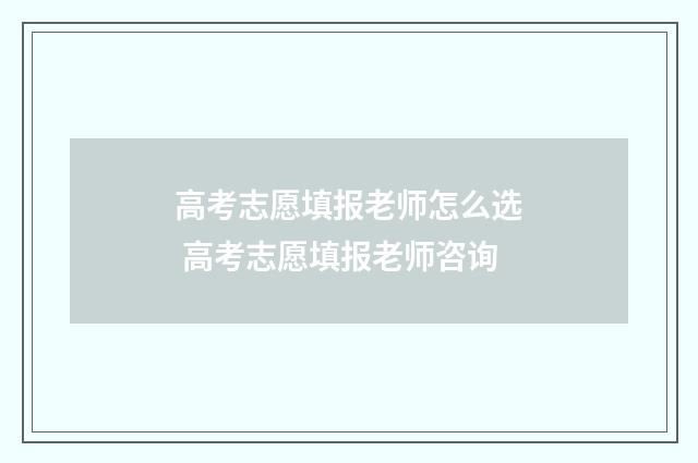 高考志愿填报老师怎么选 高考志愿填报老师咨询