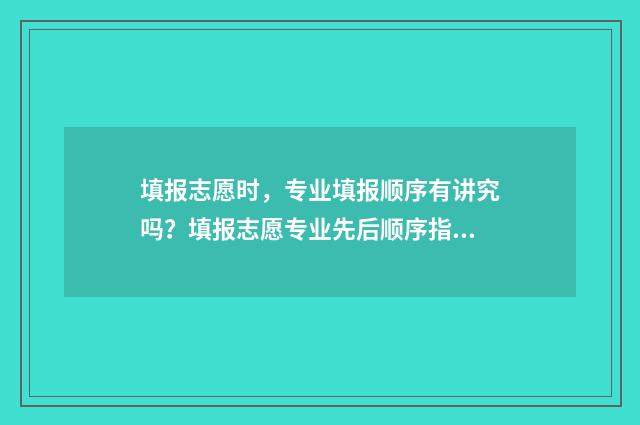 填报志愿时，专业填报顺序有讲究吗？填报志愿专业先后顺序指南 填报志愿时专业有没有顺序