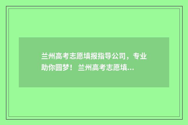 兰州高考志愿填报指导公司，专业助你圆梦！ 兰州高考志愿填报指导