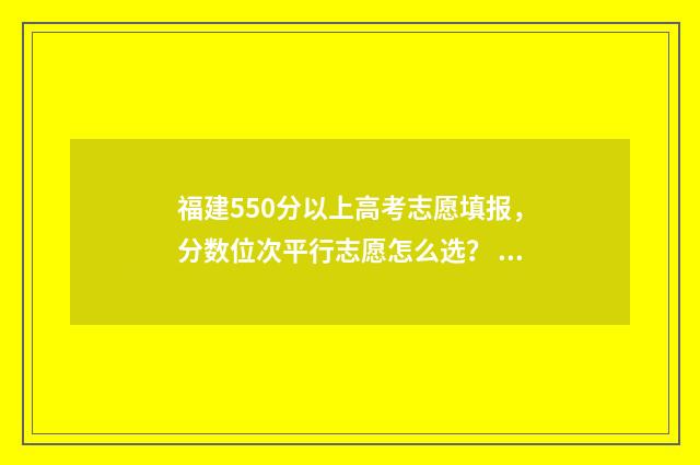 福建550分以上高考志愿填报，分数位次平行志愿怎么选？ 福建高考分数550能去什么大学