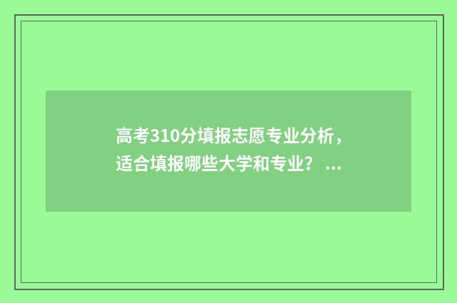 高考310分填报志愿专业分析，适合填报哪些大学和专业？ 高考310分能进什么学校