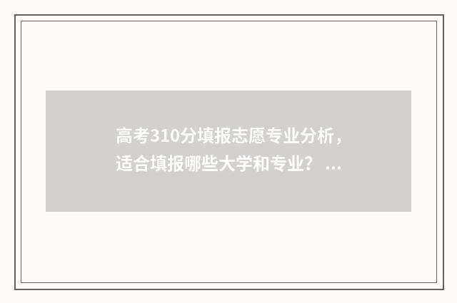 高考310分填报志愿专业分析，适合填报哪些大学和专业？ 高考310分能进什么学校
