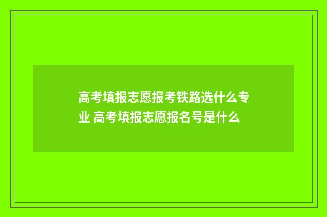 高考填报志愿报考铁路选什么专业 高考填报志愿报名号是什么