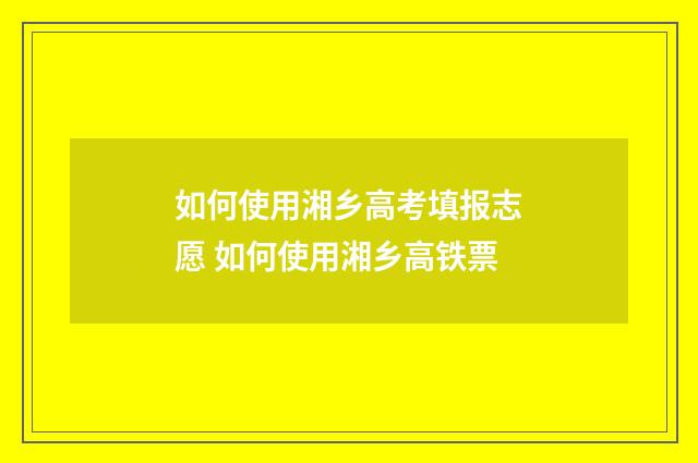 如何使用湘乡高考填报志愿 如何使用湘乡高铁票