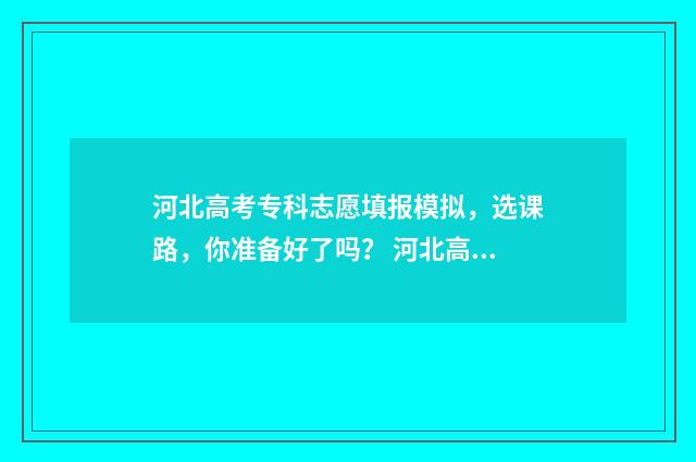 河北高考专科志愿填报模拟，选课路，你准备好了吗？ 河北高考专科志愿查询时间