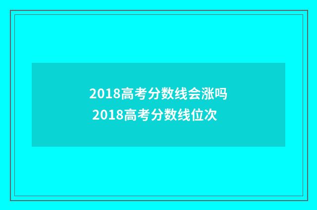 2018高考分数线会涨吗 2018高考分数线位次