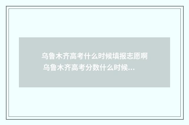 乌鲁木齐高考什么时候填报志愿啊 乌鲁木齐高考分数什么时候出来