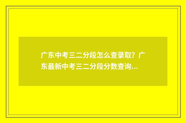 广东中考三二分段怎么查录取？广东最新中考三二分段分数查询方式 广东中考三二分段最低分数线