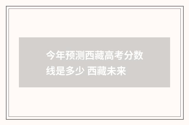 今年预测西藏高考分数线是多少 西藏未来
