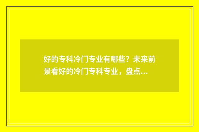 好的专科冷门专业有哪些？未来前景看好的冷门专科专业，盘点 好的专科冷门专业有哪些
