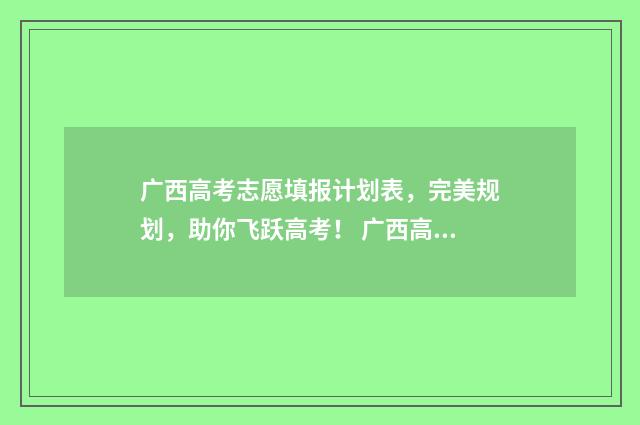 广西高考志愿填报计划表，完美规划，助你飞跃高考！ 广西高考志愿填报