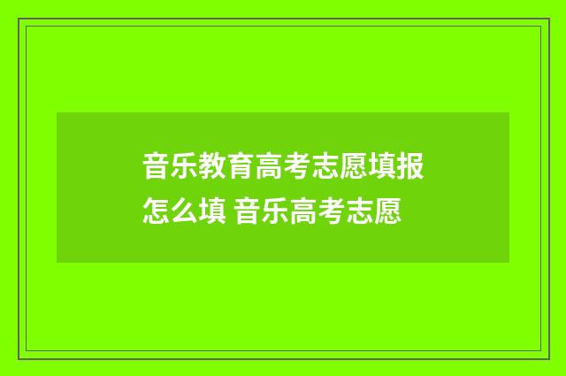 音乐教育高考志愿填报怎么填 音乐高考志愿