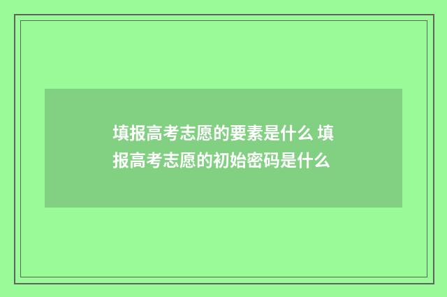 填报高考志愿的要素是什么 填报高考志愿的初始密码是什么