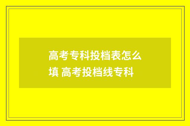 高考专科投档表怎么填 高考投档线专科