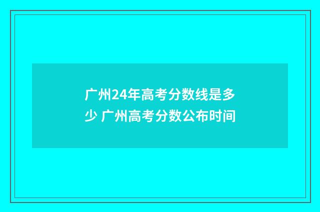 广州24年高考分数线是多少 广州高考分数公布时间