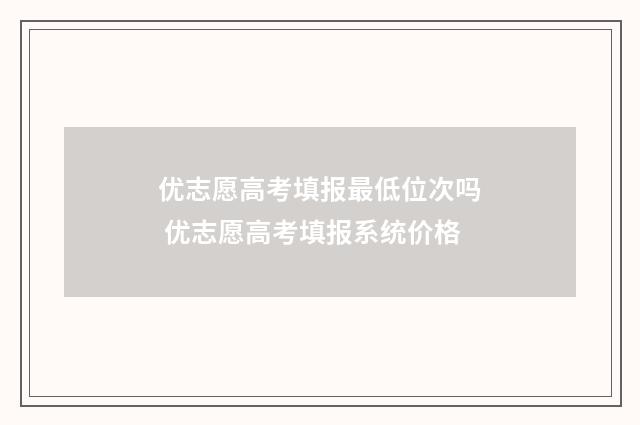 优志愿高考填报最低位次吗 优志愿高考填报系统价格