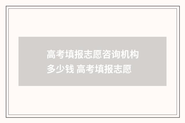 高考填报志愿咨询机构多少钱 高考填报志愿