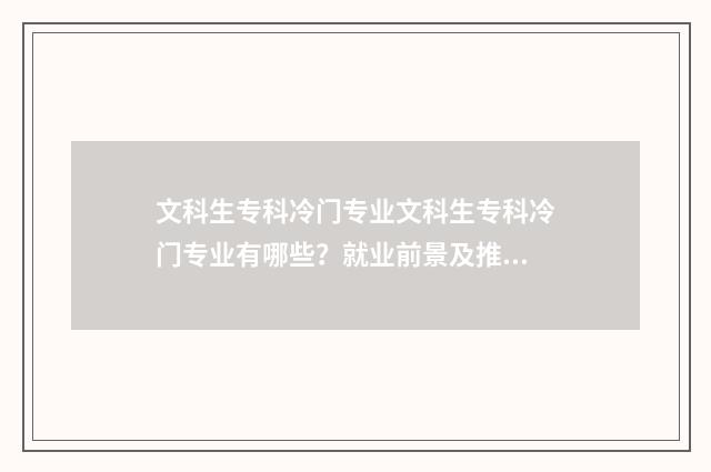 文科生专科冷门专业文科生专科冷门专业有哪些？就业前景及推荐盘点 文科生专科热门专业