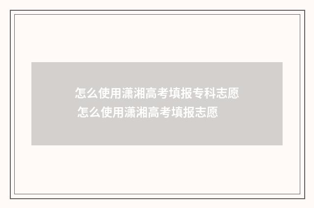 怎么使用潇湘高考填报专科志愿 怎么使用潇湘高考填报志愿