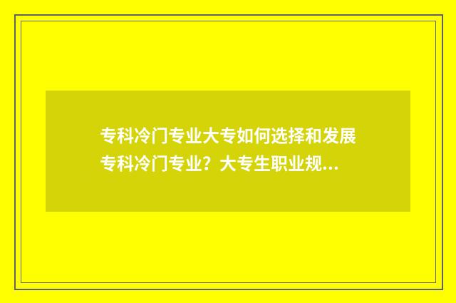 专科冷门专业大专如何选择和发展专科冷门专业？大专生职业规划指南 专科冷门专业排名前十名