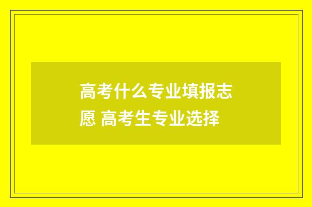 高考什么专业填报志愿 高考生专业选择